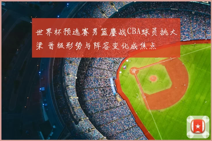 世界杯预选赛男篮鏖战CBA球员挑大梁 晋级形势与阵容变化成焦点