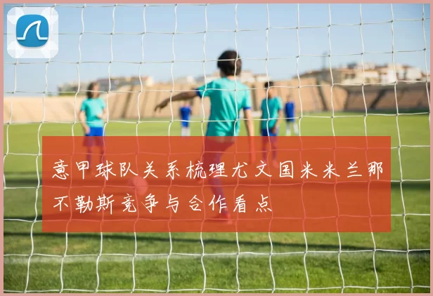 意甲球队关系梳理尤文国米米兰那不勒斯竞争与合作看点