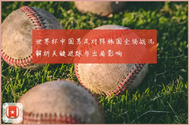 世界杯中国男足对阵韩国全场战况解析关键进球与出局影响