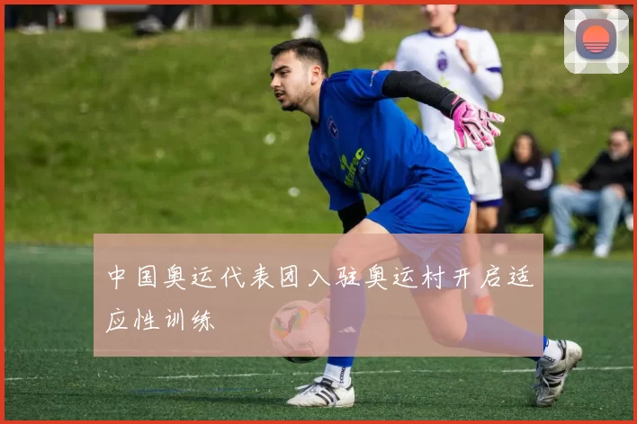 中国奥运代表团入驻奥运村开启适应性训练