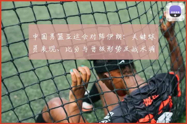 中国男篮亚运会对阵伊朗：关键球员表现、比分与晋级形势及战术调整影响解读