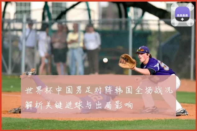 世界杯中国男足对阵韩国全场战况解析关键进球与出局影响