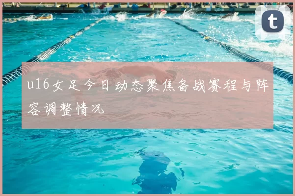 u16女足今日动态聚焦备战赛程与阵容调整情况