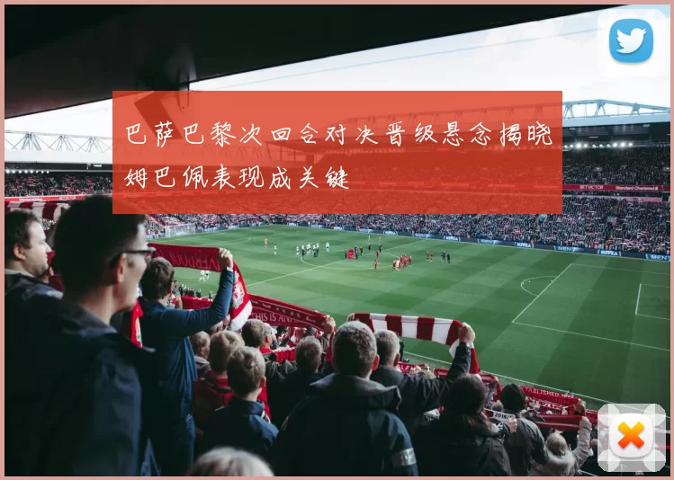 巴萨巴黎次回合对决晋级悬念揭晓姆巴佩表现成关键