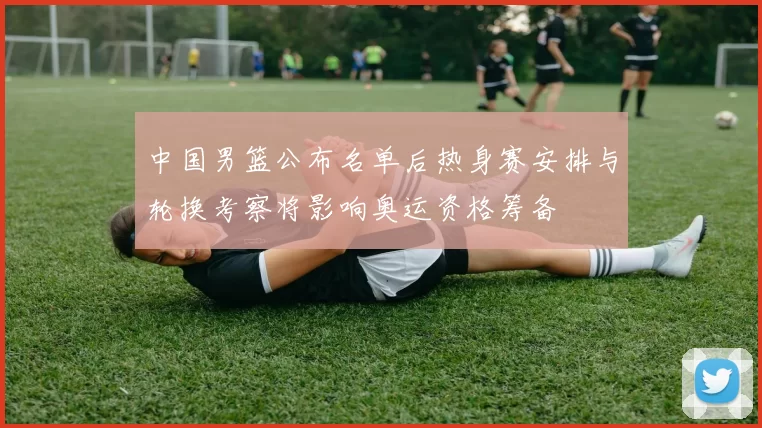 中国男篮公布名单后热身赛安排与轮换考察将影响奥运资格筹备