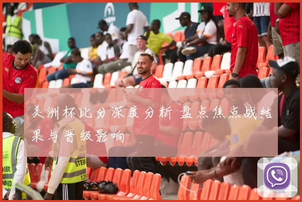 美洲杯比分深度分析 盘点焦点战结果与晋级影响