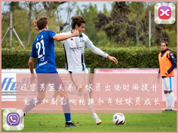 辽宁男篮关系户球员出场时间提升 竞争加剧影响轮换和年轻球员成长