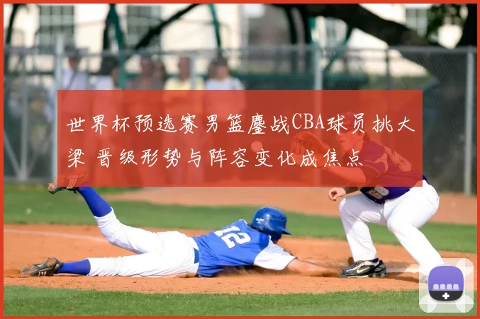 世界杯预选赛男篮鏖战CBA球员挑大梁 晋级形势与阵容变化成焦点