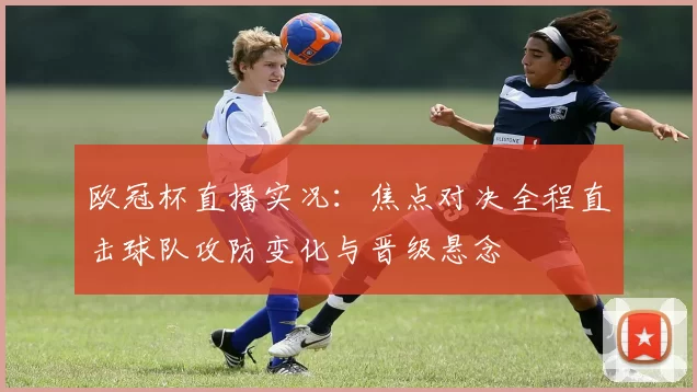 欧冠杯直播实况：焦点对决全程直击球队攻防变化与晋级悬念