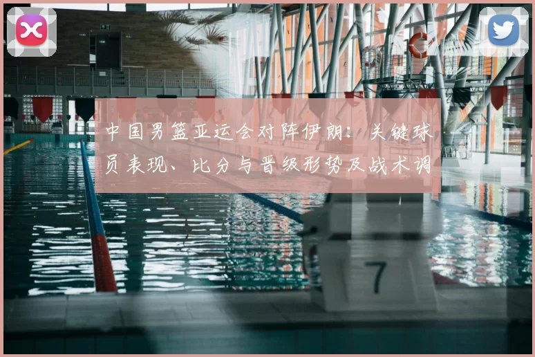 中国男篮亚运会对阵伊朗：关键球员表现、比分与晋级形势及战术调整影响解读