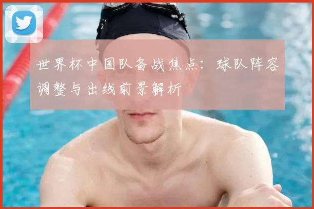 世界杯中国队备战焦点：球队阵容调整与出线前景解析