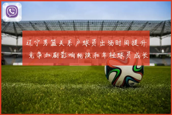 辽宁男篮关系户球员出场时间提升 竞争加剧影响轮换和年轻球员成长