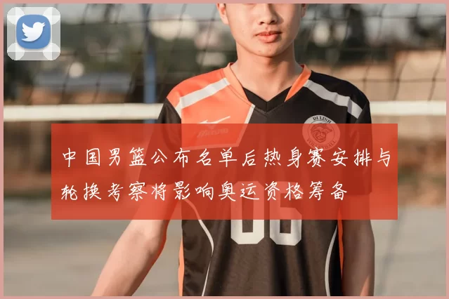 中国男篮公布名单后热身赛安排与轮换考察将影响奥运资格筹备