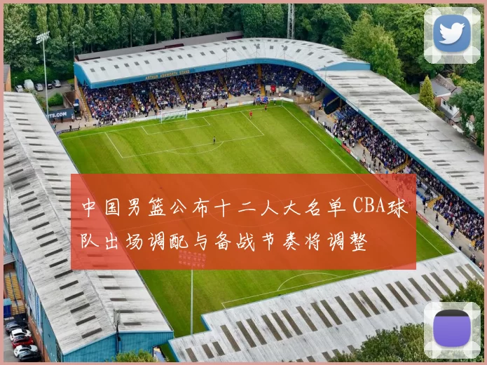 中国男篮公布十二人大名单 CBA球队出场调配与备战节奏将调整