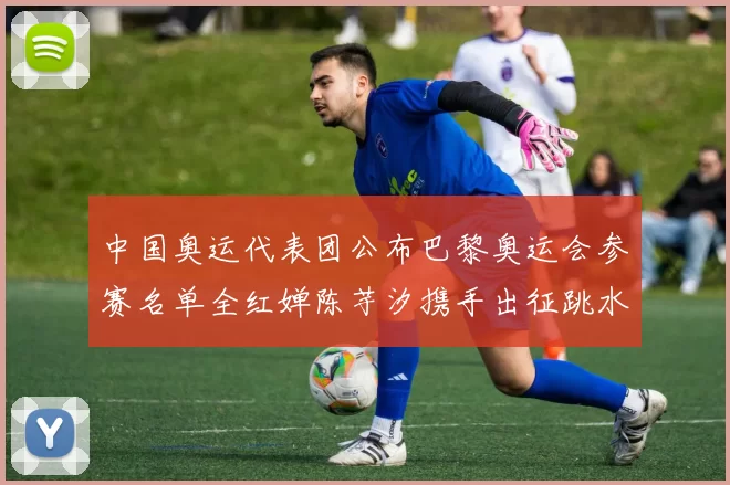 中国奥运代表团公布巴黎奥运会参赛名单全红婵陈芋汐携手出征跳水项目