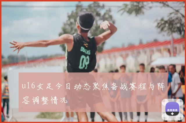 u16女足今日动态聚焦备战赛程与阵容调整情况