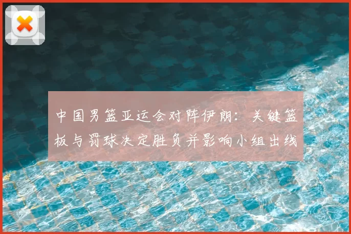 中国男篮亚运会对阵伊朗:关键篮板与罚球决定胜负并影响小组出线形势