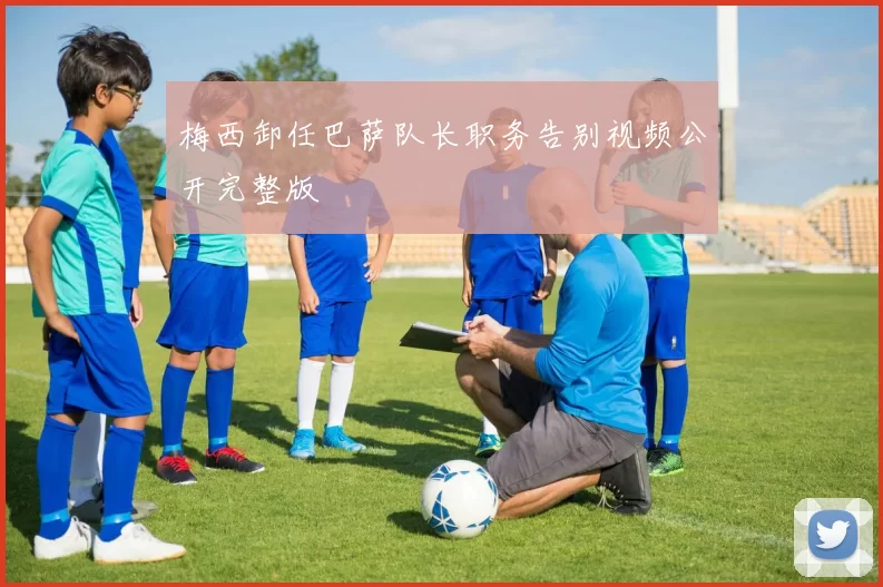 梅西卸任巴萨队长职务告别视频公开完整版