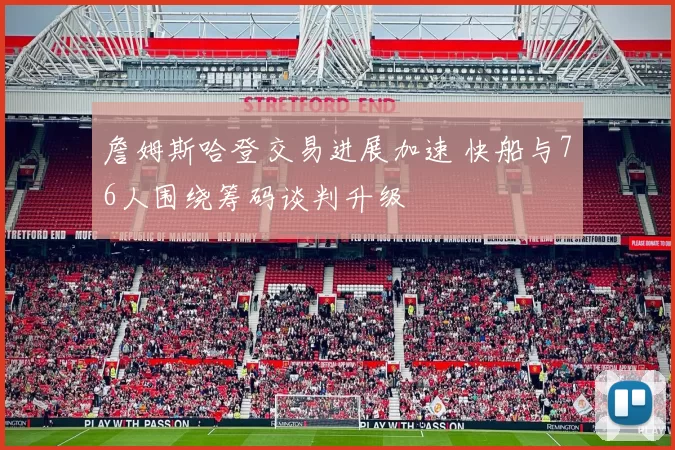 詹姆斯哈登交易进展加速 快船与76人围绕筹码谈判升级