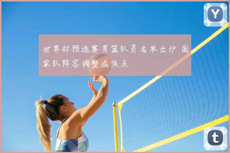 世界杯预选赛男篮队员名单出炉 国家队阵容调整成焦点