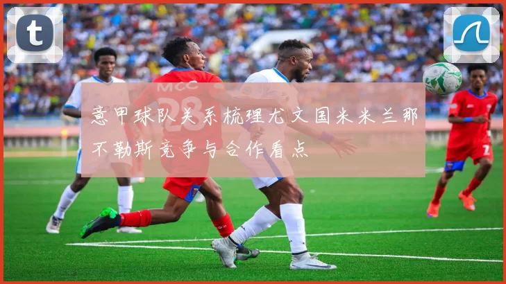 意甲球队关系梳理尤文国米米兰那不勒斯竞争与合作看点