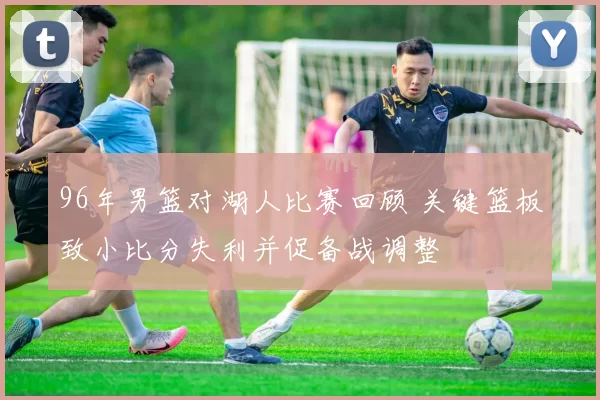 96年男篮对湖人比赛回顾 关键篮板致小比分失利并促备战调整