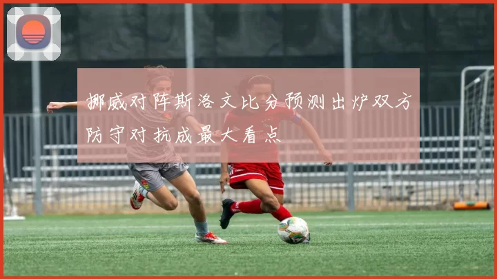挪威对阵斯洛文比分预测出炉双方防守对抗成最大看点