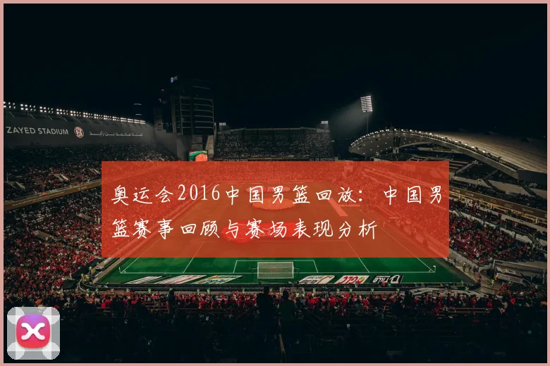 奥运会2016中国男篮回放:中国男篮赛事回顾与赛场表现分析