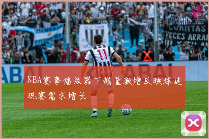 NBA赛事播放器下载量激增反映球迷观赛需求增长