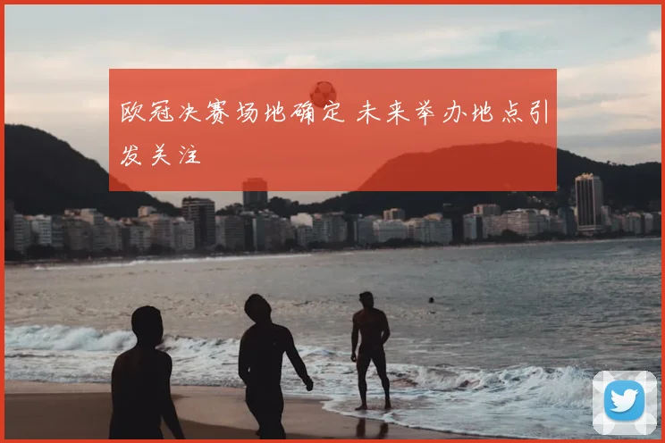 欧冠决赛场地确定 未来举办地点引发关注