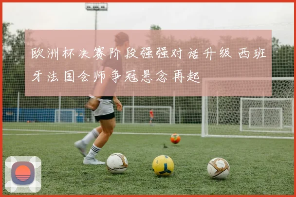 欧洲杯决赛阶段强强对话升级 西班牙法国会师争冠悬念再起
