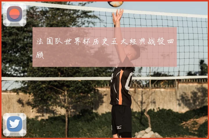 法国队世界杯历史五大经典战役回顾